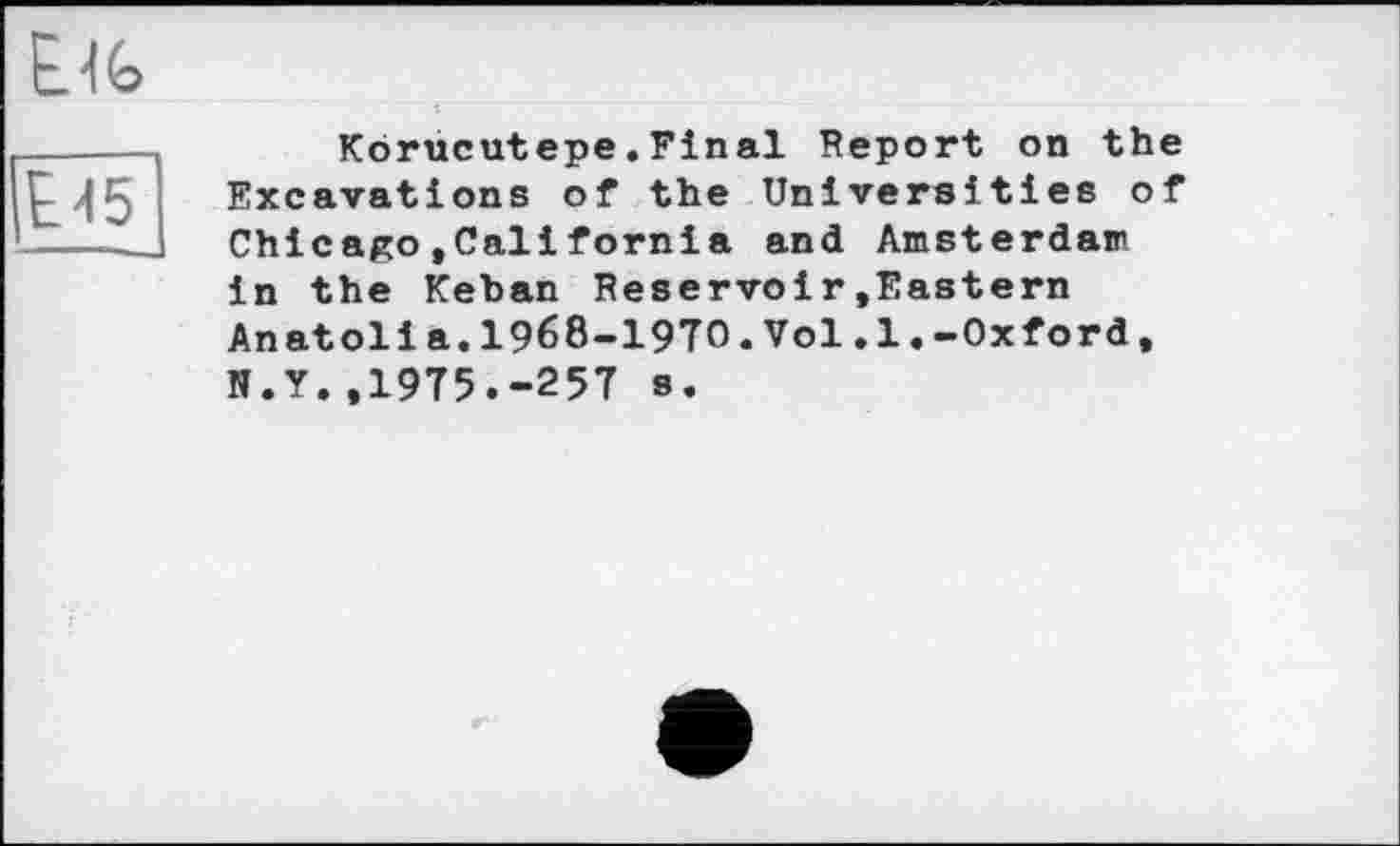 ﻿ЕИ5
Ejg
Korucutepe.Final Report on the Excavations of the Universities of Chicago»Callfornia and Amsterdam in the Keban Reservoir»Eastern Anatoli a.I968-I9TO.Vol.1.-Oxford, N.Y.,1975.-257 s.